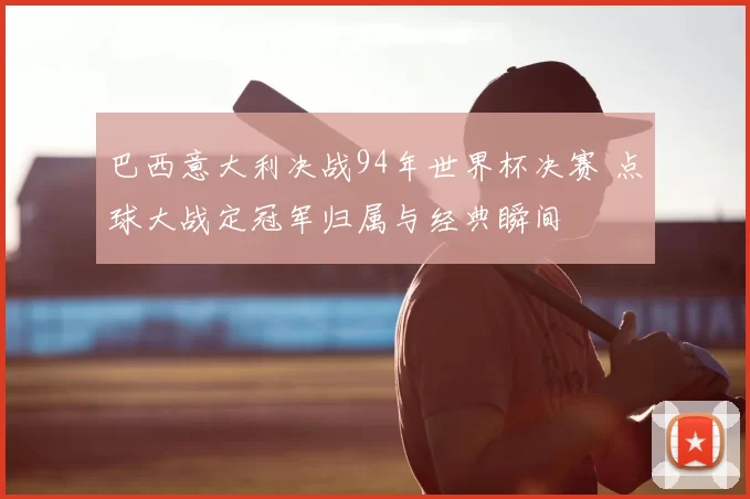 巴西意大利决战94年世界杯决赛 点球大战定冠军归属与经典瞬间