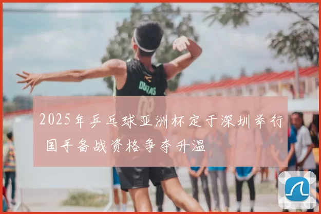 2025年乒乓球亚洲杯定于深圳举行 国手备战资格争夺升温