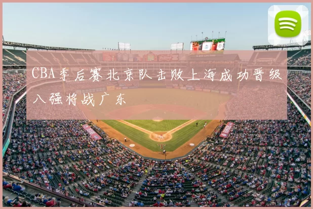 CBA季后赛北京队击败上海成功晋级八强将战广东