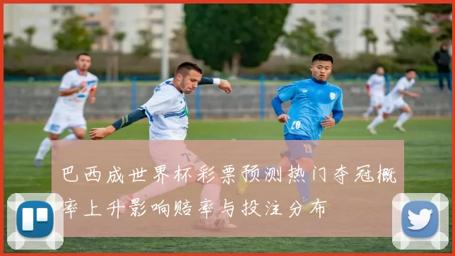 巴西成世界杯彩票预测热门夺冠概率上升影响赔率与投注分布