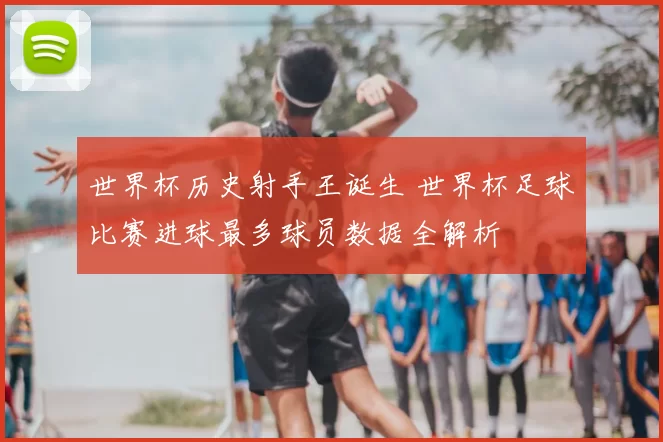 世界杯历史射手王诞生 世界杯足球比赛进球最多球员数据全解析