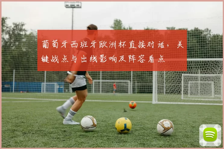 葡萄牙西班牙欧洲杯直接对话,关键战点与出线影响及阵容看点