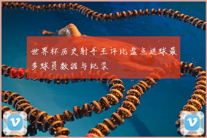 世界杯历史射手王评比盘点进球最多球员数据与纪录