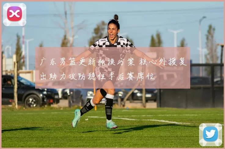 广东男篮更新轮换方案 核心外援复出助力攻防稳住季后赛席位