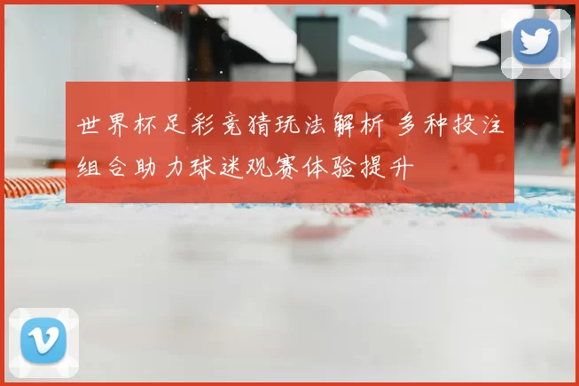 世界杯足彩竞猜玩法解析 多种投注组合助力球迷观赛体验提升
