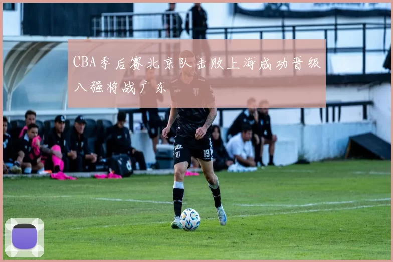 CBA季后赛北京队击败上海成功晋级八强将战广东