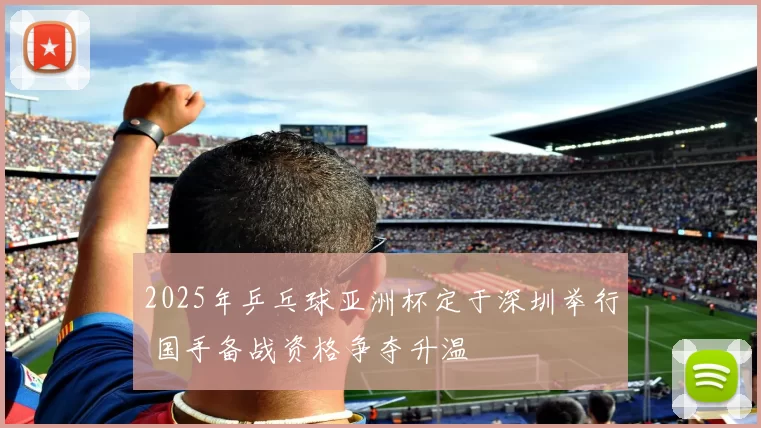 2025年乒乓球亚洲杯定于深圳举行 国手备战资格争夺升温